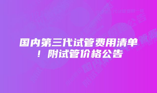 国内第三代试管费用清单！附试管价格公告