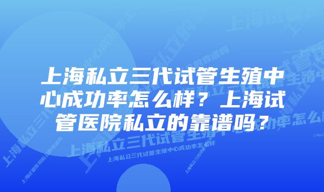 上海私立三代试管生殖中心成功率怎么样？上海试管医院私立的靠谱吗？