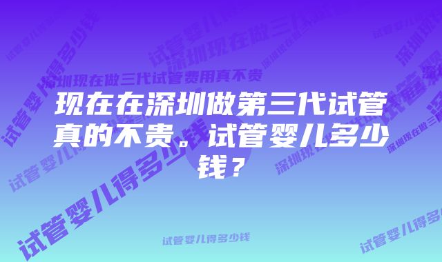 现在在深圳做第三代试管真的不贵。试管婴儿多少钱？