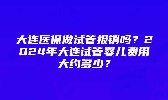 大连医保做试管报销吗？2024年大连试管婴儿费用大约多少？