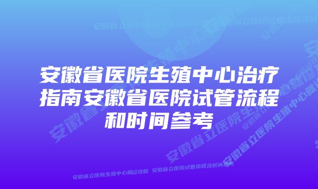 安徽省医院生殖中心治疗指南安徽省医院试管流程和时间参考