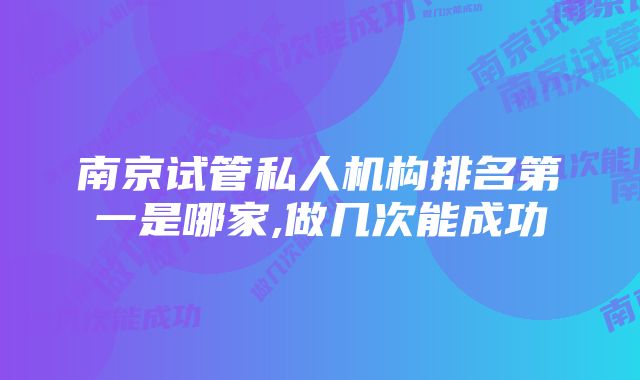 南京试管私人机构排名第一是哪家,做几次能成功