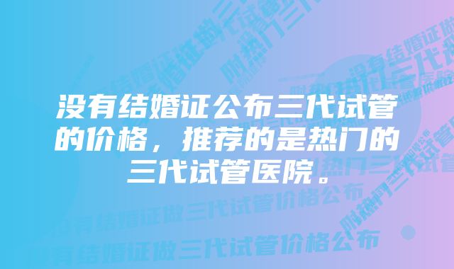 没有结婚证公布三代试管的价格，推荐的是热门的三代试管医院。