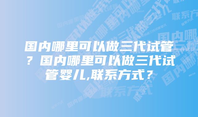 国内哪里可以做三代试管？国内哪里可以做三代试管婴儿,联系方式？