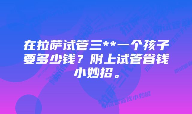 在拉萨试管三**一个孩子要多少钱？附上试管省钱小妙招。