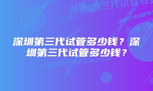 深圳第三代试管多少钱？深圳第三代试管多少钱？