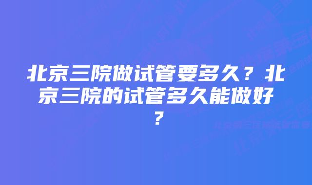 北京三院做试管要多久？北京三院的试管多久能做好？