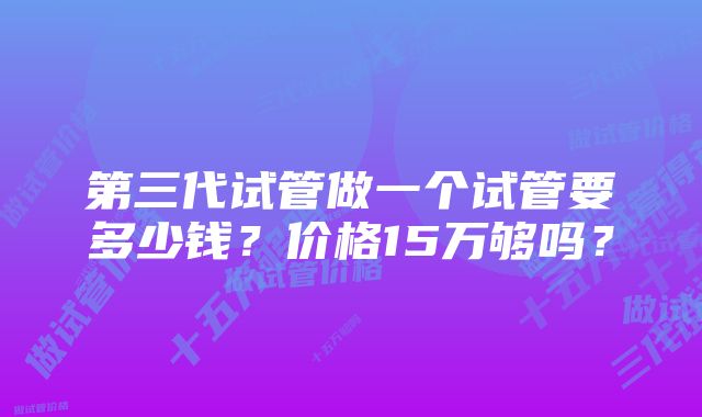 第三代试管做一个试管要多少钱？价格15万够吗？