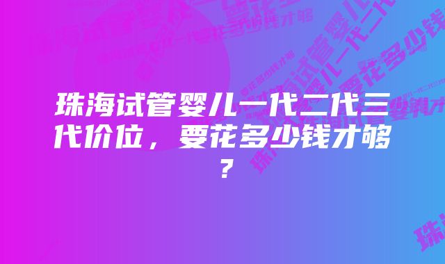 珠海试管婴儿一代二代三代价位，要花多少钱才够？