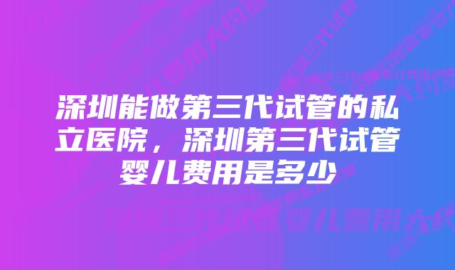 深圳能做第三代试管的私立医院，深圳第三代试管婴儿费用是多少