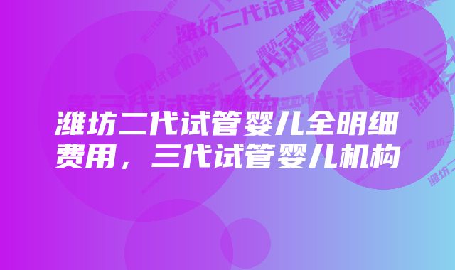 潍坊二代试管婴儿全明细费用，三代试管婴儿机构