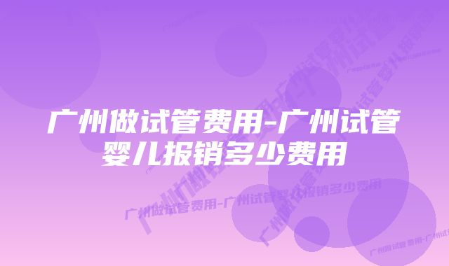 广州做试管费用-广州试管婴儿报销多少费用