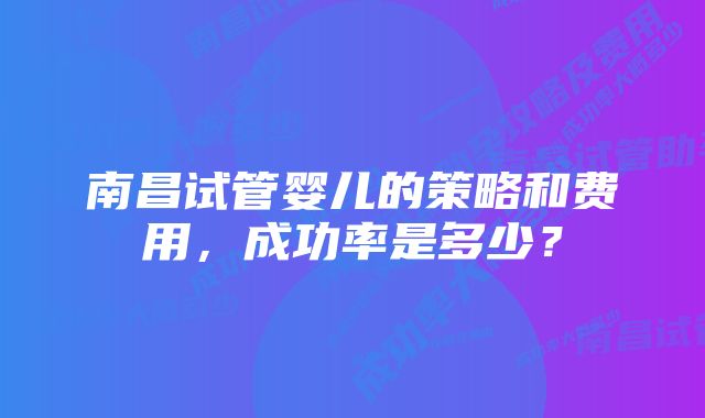 南昌试管婴儿的策略和费用，成功率是多少？