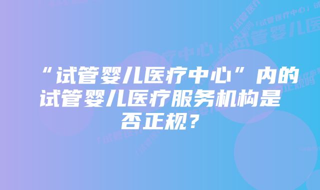 “试管婴儿医疗中心”内的试管婴儿医疗服务机构是否正规？