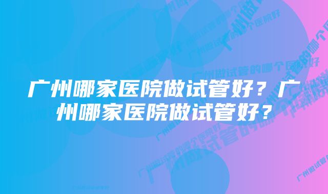 广州哪家医院做试管好？广州哪家医院做试管好？