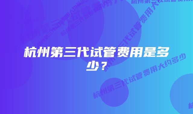 杭州第三代试管费用是多少？