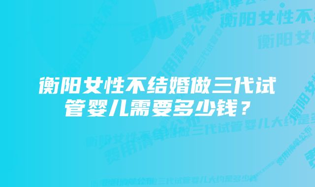 衡阳女性不结婚做三代试管婴儿需要多少钱？