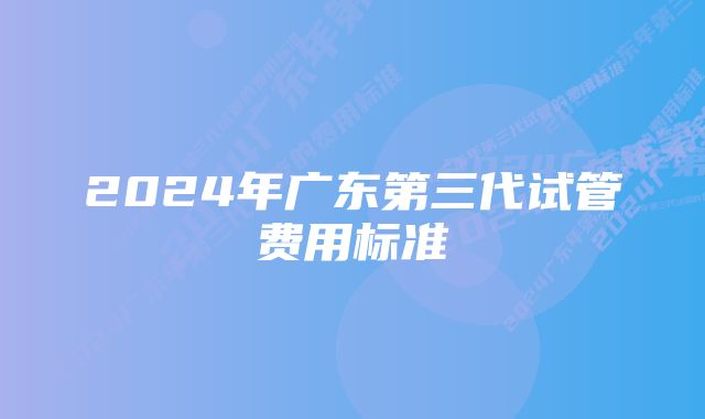 2024年广东第三代试管费用标准