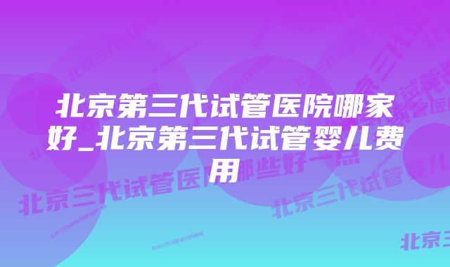 北京第三代试管医院哪家好_北京第三代试管婴儿费用