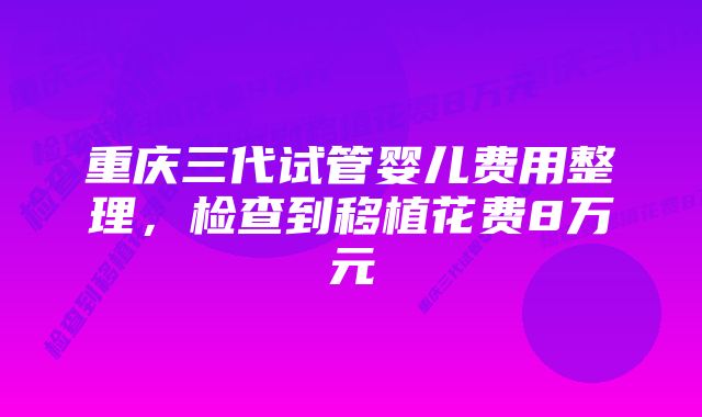 重庆三代试管婴儿费用整理，检查到移植花费8万元