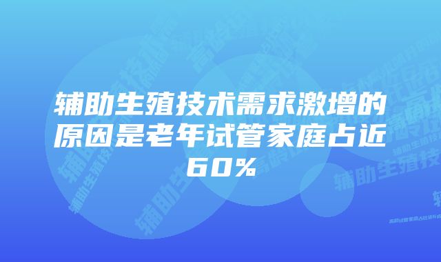 辅助生殖技术需求激增的原因是老年试管家庭占近60%