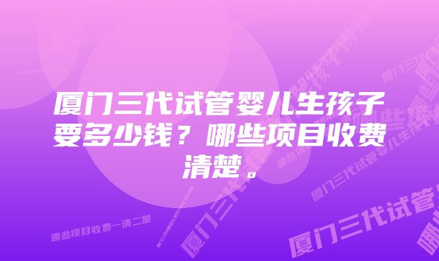 厦门三代试管婴儿生孩子要多少钱？哪些项目收费清楚。