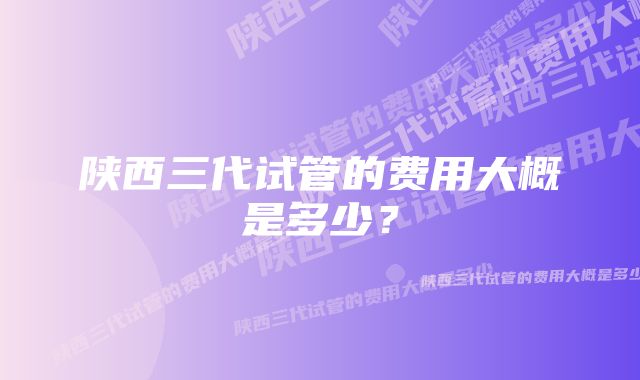 陕西三代试管的费用大概是多少？