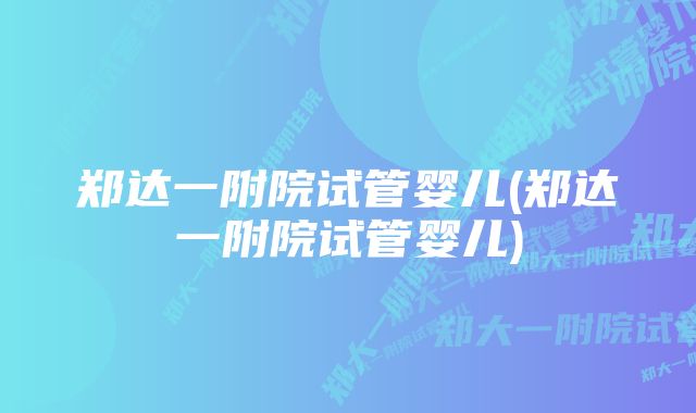 郑达一附院试管婴儿(郑达一附院试管婴儿)