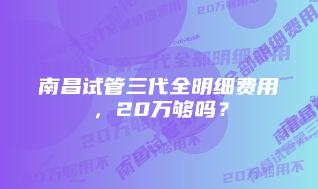 南昌试管三代全明细费用，20万够吗？