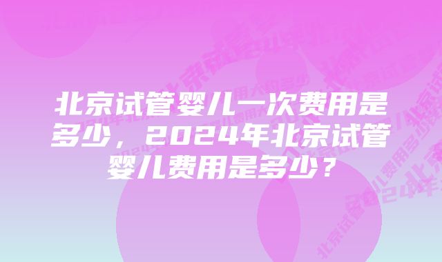 北京试管婴儿一次费用是多少，2024年北京试管婴儿费用是多少？