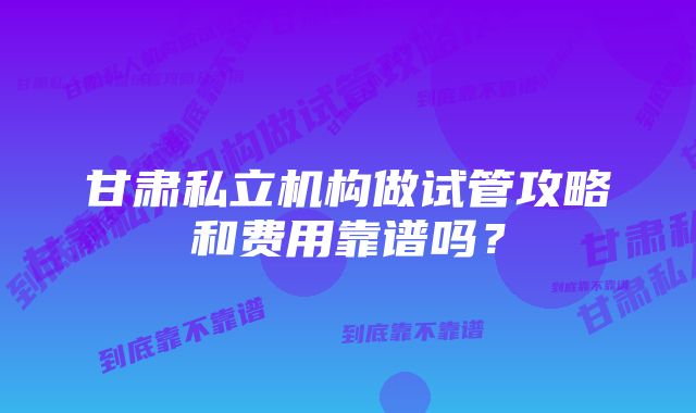 甘肃私立机构做试管攻略和费用靠谱吗？