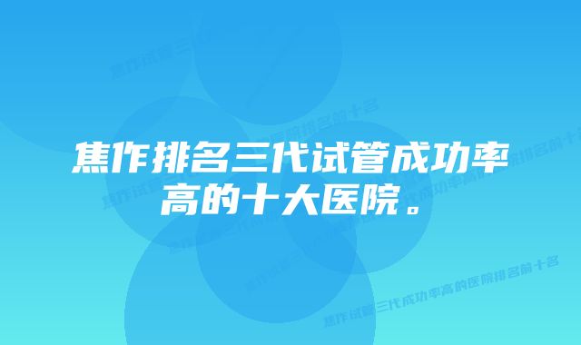 焦作排名三代试管成功率高的十大医院。