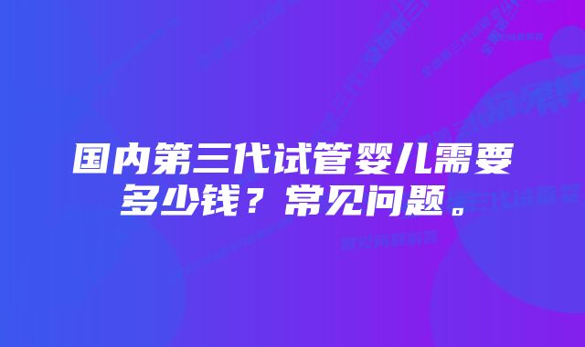 国内第三代试管婴儿需要多少钱？常见问题。