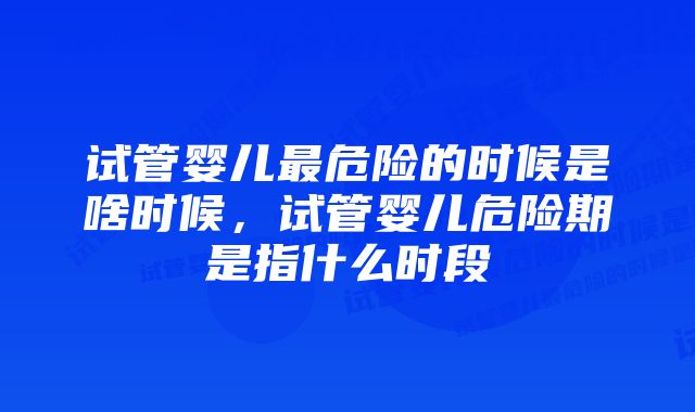 试管婴儿最危险的时候是啥时候，试管婴儿危险期是指什么时段