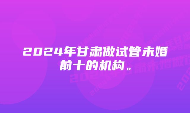 2024年甘肃做试管未婚前十的机构。