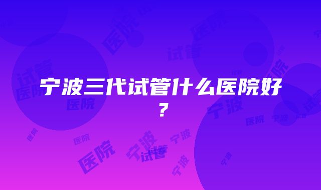 宁波三代试管什么医院好？