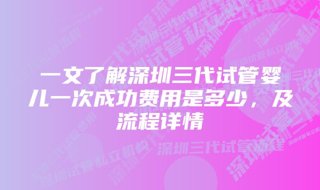 一文了解深圳三代试管婴儿一次成功费用是多少，及流程详情