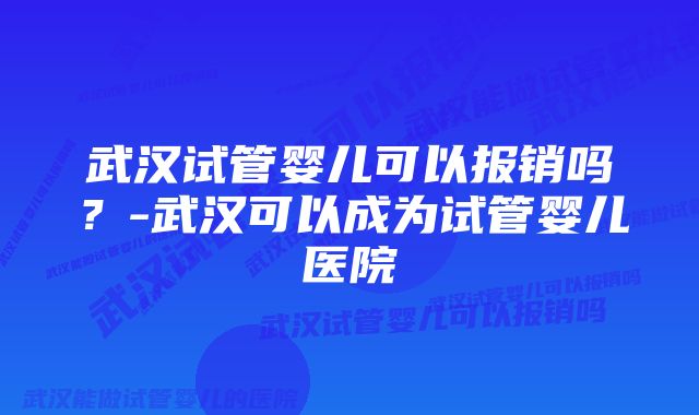 武汉试管婴儿可以报销吗？-武汉可以成为试管婴儿医院