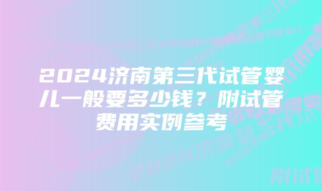 2024济南第三代试管婴儿一般要多少钱？附试管费用实例参考