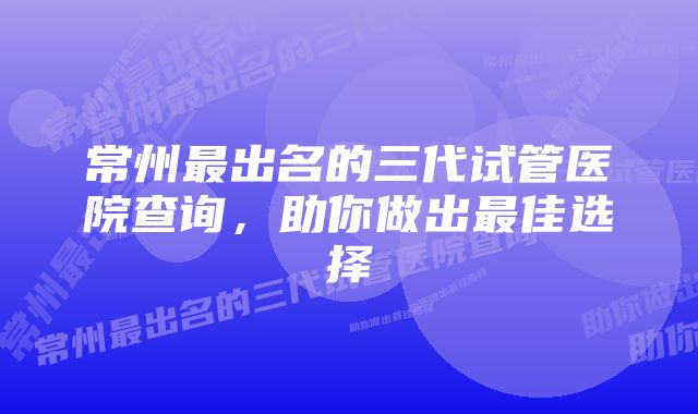 常州最出名的三代试管医院查询，助你做出最佳选择