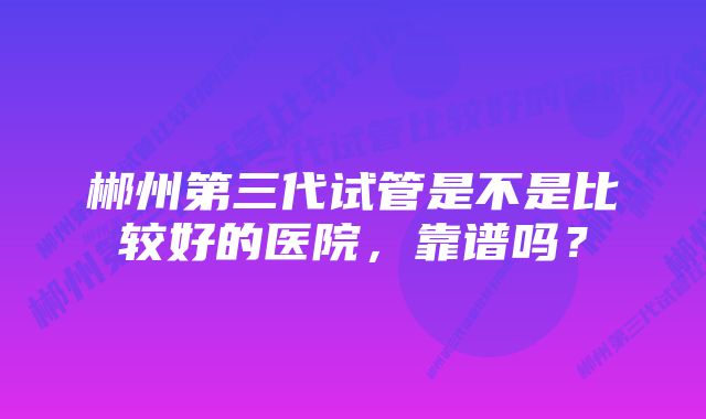 郴州第三代试管是不是比较好的医院，靠谱吗？