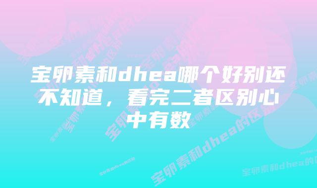 宝卵素和dhea哪个好别还不知道，看完二者区别心中有数