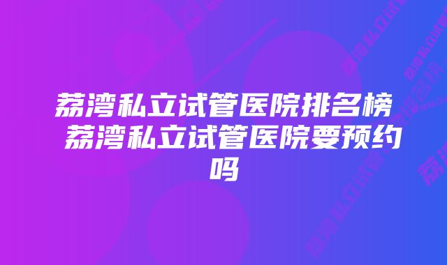 荔湾私立试管医院排名榜 荔湾私立试管医院要预约吗