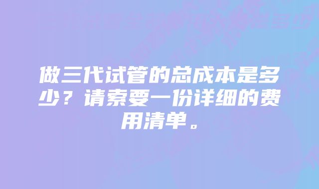 做三代试管的总成本是多少？请索要一份详细的费用清单。