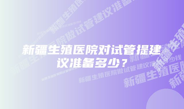 新疆生殖医院对试管提建议准备多少？