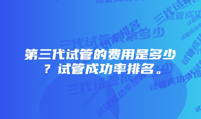 第三代试管的费用是多少？试管成功率排名。