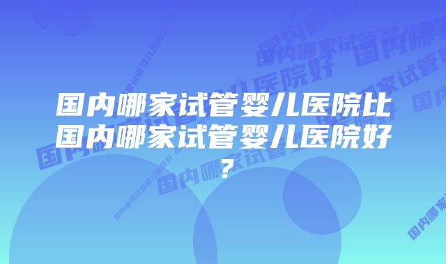 国内哪家试管婴儿医院比国内哪家试管婴儿医院好？