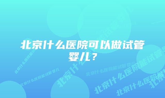 北京什么医院可以做试管婴儿？