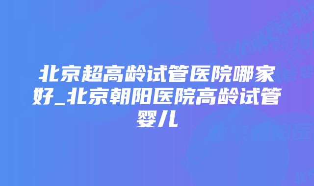 北京超高龄试管医院哪家好_北京朝阳医院高龄试管婴儿