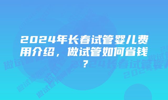 2024年长春试管婴儿费用介绍，做试管如何省钱？